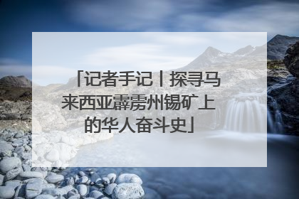 记者手记丨探寻马来西亚霹雳州锡矿上的华人奋斗史