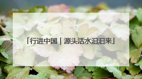 行进中国｜源头活水汩汩来