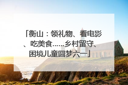 衡山：领礼物、看电影、吃美食……乡村留守、困境儿童圆梦六一