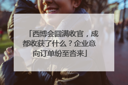 西博会圆满收官，成都收获了什么？企业意向订单纷至沓来