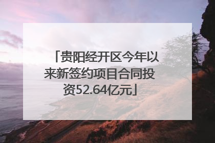 贵阳经开区今年以来新签约项目合同投资52.64亿元