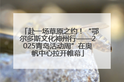 赴一场草原之约！“鄂尔多斯文化神州行——2025青岛活动周”在奥帆中心拉开帷幕