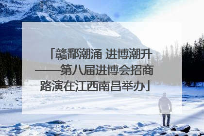 赣鄱潮涌 进博潮升——第八届进博会招商路演在江西南昌举办
