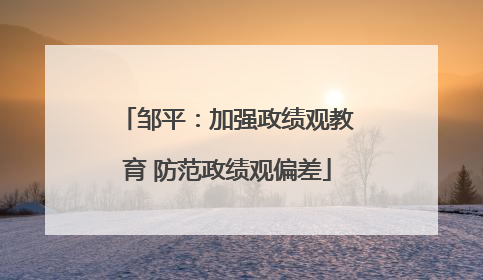 邹平：加强政绩观教育 防范政绩观偏差