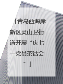 青岛西海岸新区灵山卫街道开展“庆七一党员茶话会”