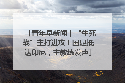 青年早新闻｜“生死战”主打进攻！国足抵达印尼，主教练发声