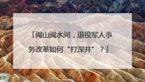 闽山闽水间，退役军人事务改革如何“打深井”？