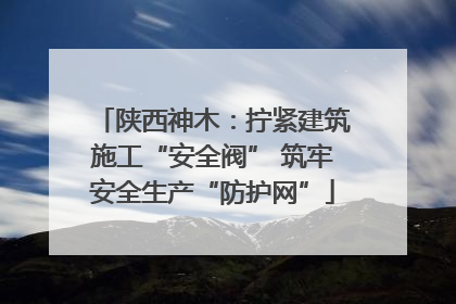 陕西神木：拧紧建筑施工“安全阀” 筑牢安全生产“防护网”