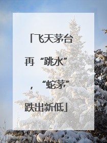 飞天茅台再“跳水”，“蛇茅”跌出新低