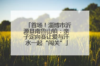 首场！淄博市沂源县南鲁山镇：亲子定向赛让爱与汗水一起“闯关”