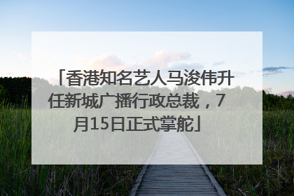香港知名艺人马浚伟升任新城广播行政总裁，7月15日正式掌舵