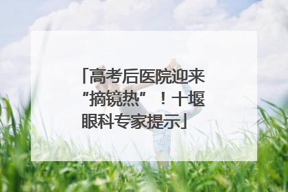 高考后医院迎来“摘镜热”！十堰眼科专家提示