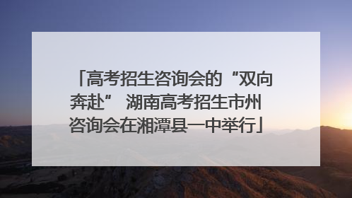 高考招生咨询会的“双向奔赴” 湖南高考招生市州咨询会在湘潭县一中举行