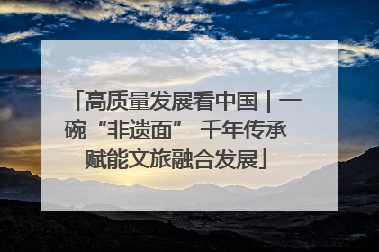 高质量发展看中国｜一碗“非遗面” 千年传承赋能文旅融合发展