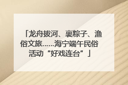 龙舟拔河、裹粽子、渔俗文旅……海宁端午民俗活动“好戏连台”