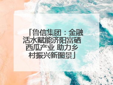鲁信集团：金融活水赋能济阳富硒西瓜产业 助力乡村振兴新图景