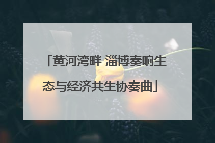 黄河湾畔 淄博奏响生态与经济共生协奏曲