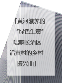 黄河滋养的“绿色生意” 唱响长清区沿黄村的乡村振兴曲
