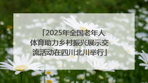2025年全国老年人体育助力乡村振兴展示交流活动在四川北川举行