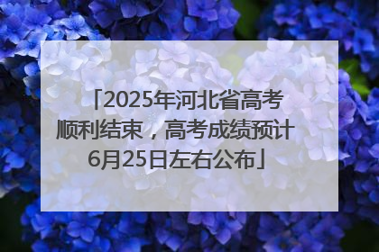 2025年河北省高考顺利结束，高考成绩预计6月25日左右公布
