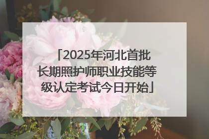 2025年河北首批长期照护师职业技能等级认定考试今日开始