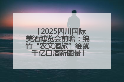 2025四川国际美酒博览会前瞻：绵竹“农文酒旅”绘就千亿白酒新图景