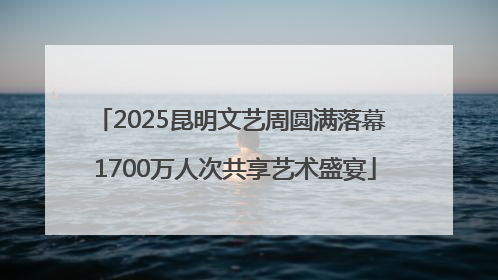2025昆明文艺周圆满落幕 1700万人次共享艺术盛宴