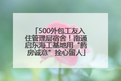 500外包工友入住管理层宿舍！南通启东海工基地用“腾房诚意”拴心留人