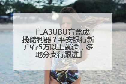 LABUBU盲盒成揽储利器？平安银行新户存5万以上就送，多地分支行跟进